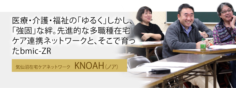 医療・介護・福祉の「ゆるく」しかし、「強固」な絆。先進的な多職種在宅ケア連携ネットワークと、そこで育ったbmic-ZR。気仙沼在宅ケアネットワーク「KNOAH（ノア）」
