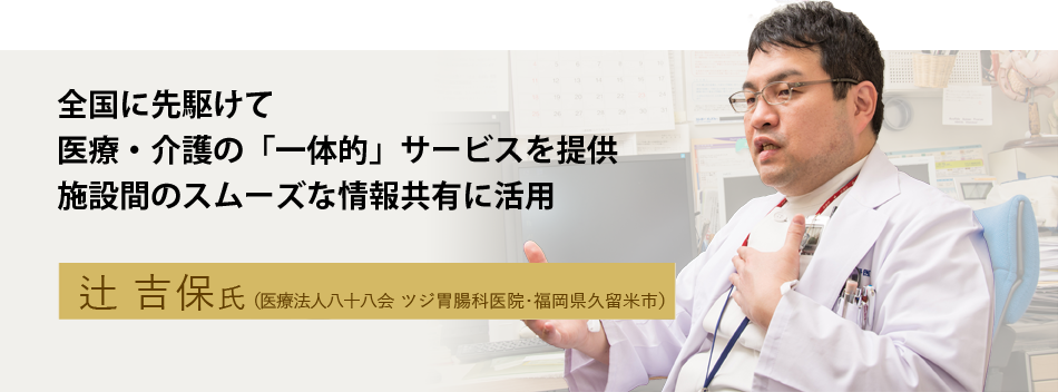 全国に先駆けて医療・介護の「一体的」サービスを提供 施設間のスムーズな情報共有に活用 辻 吉保氏（医療法人八十八会 ツジ胃腸科医院・福岡県久留米市）