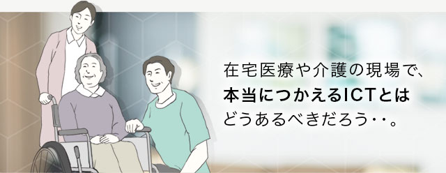 在宅医療や介護の現場で、本当に使えるICTとはどうあるべきだろう・・。